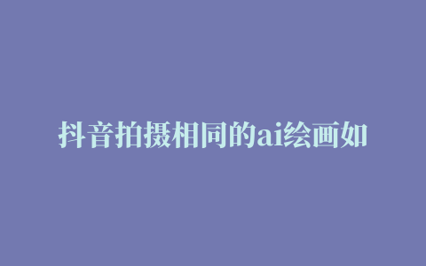 抖音拍摄相同的ai绘画如何做 详细拍摄AI绘画方法介绍