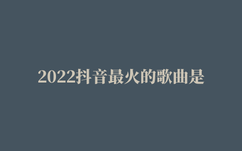 2022抖音最火的歌曲是什么（盘点10首抖音最火歌曲）