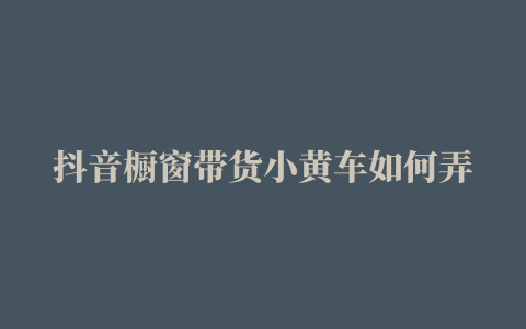 抖音橱窗带货小黄车如何弄 (抖音小黄车如何发货橱窗东西)