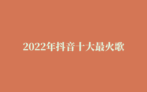 2022年抖音十大最火歌曲排行榜，有喜欢听歌的别错过了