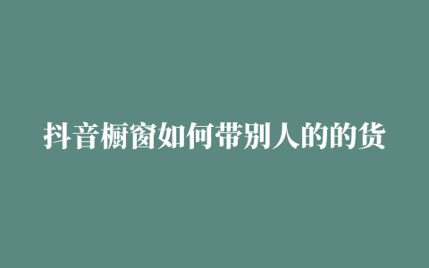 抖音橱窗如何带别人的的货 (抖音橱窗如何带淘宝的货)