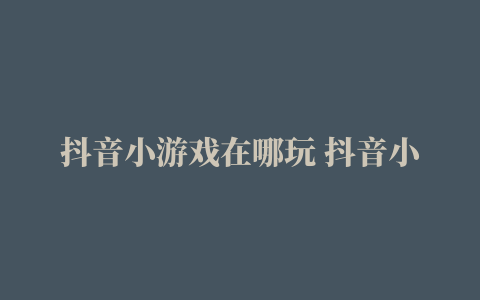 抖音小游戏在哪玩 抖音小游戏入口