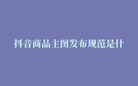 抖音商品主图发布规范是什么详细介绍