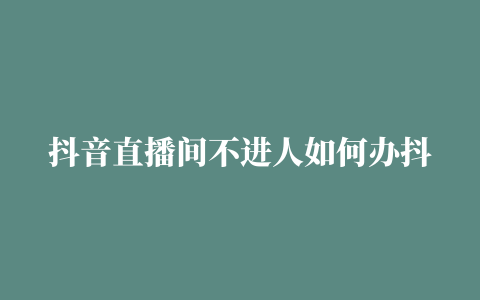 抖音直播间不进人如何办抖音直播间人气如何提高