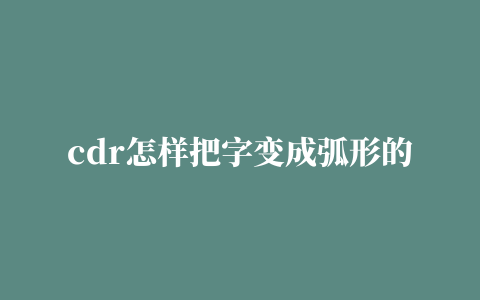 cdr怎样把字变成弧形的相关推荐