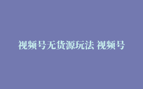 视频号无货源玩法 视频号新号起量 目前带货定位全解析