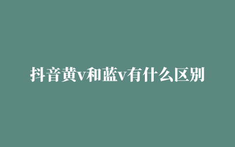 抖音黄v和蓝v有什么区别 抖音黄v和蓝v的区别介绍