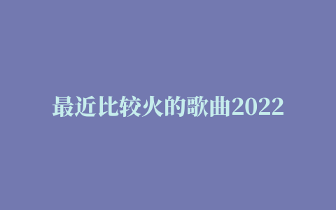 最近比较火的歌曲2022 精选2022抖音网红歌曲