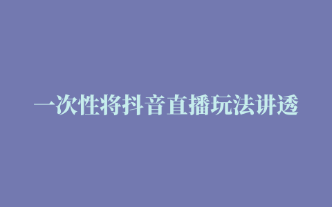 一次性将抖音直播玩法讲透 让你通过直播快速弯道超车