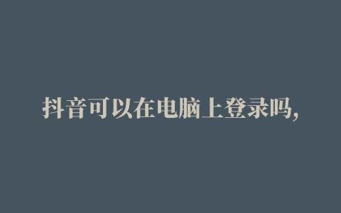 抖音可以在电脑上登录吗,抖音可以用电脑看吗