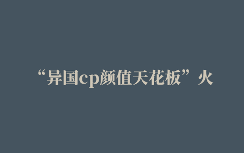 “异国cp颜值天花板”火爆抖音，在一起生活看得600w人脸红心跳