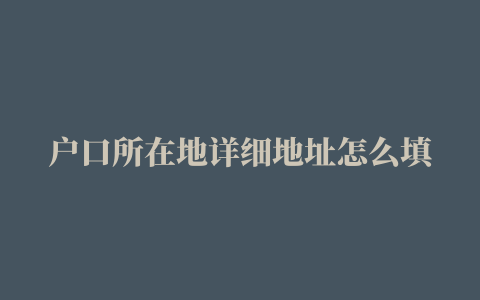 户口所在地详细地址怎么填，户口所在地和户口所在地详细地址怎么填