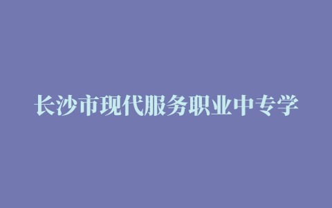 长沙市现代服务职业中专学校地址