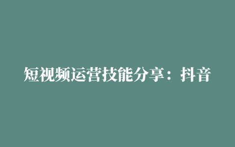 短视频运营技能分享：抖音号如何从0做起