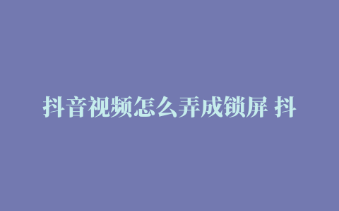 抖音视频怎么弄成锁屏 抖音视频怎么弄成锁屏模式