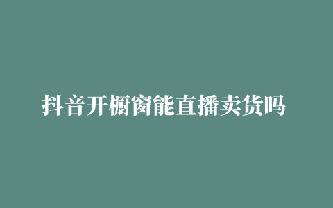 抖音开橱窗能直播卖货吗 (抖音开橱窗能直播卖货吗)