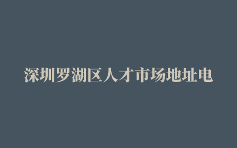 深圳罗湖区人才市场地址电话一览