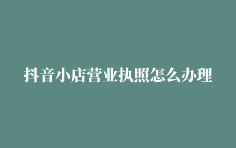 抖音小店营业执照怎么办理广州（抖音小店营业执照怎么办）