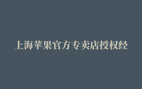 上海苹果官方专卖店授权经销商地址一览表