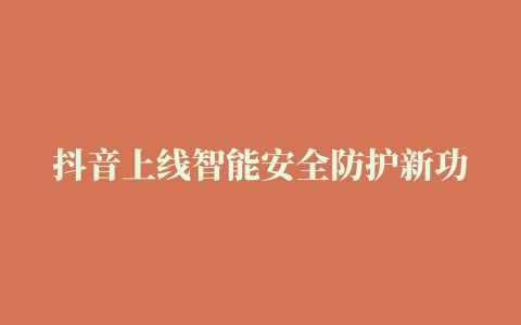 抖音上线智能安全防护新功能，日均发送80万次风险提示