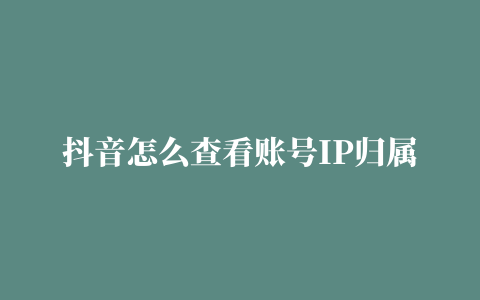 抖音怎么查看账号IP归属地 ip地址在哪里看