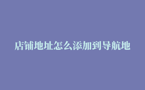 店铺地址怎么添加到导航地图上地址怎么添加到导航地图上