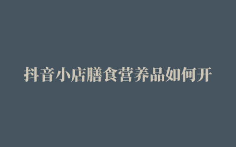 抖音小店膳食营养品如何开通如何报白