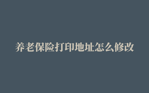 养老保险打印地址怎么修改，养老金地址更改