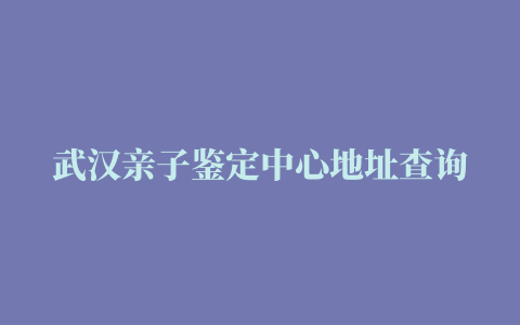 武汉亲子鉴定中心地址查询（2023最新版本）