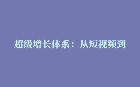 超级增长体系：从短视频到直播，再到全域兴趣电商，2023抖音增长趋势是什么