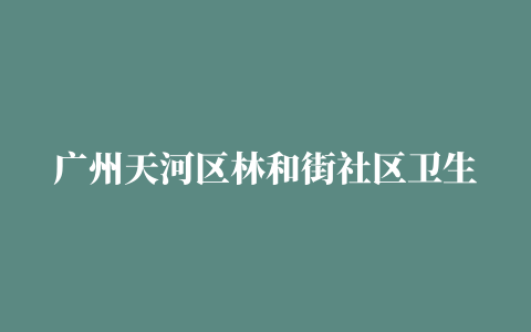 广州天河区林和街社区卫生服务中心（地址+电话+开诊时间）