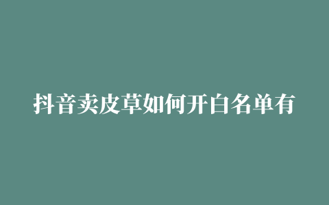 抖音卖皮草如何开白名单有什么报白方法热点分享