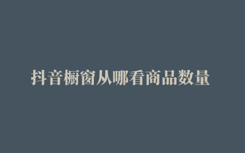 抖音橱窗从哪看商品数量 (抖音如何查看橱窗全部商品)