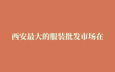 西安最大的服装批发市场在哪内附详细地址拿货不要错过