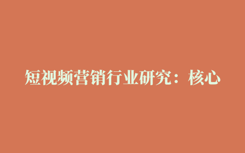 短视频营销行业研究：核心价值，挑战与机遇