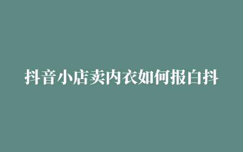 抖音小店卖内衣如何报白抖店内衣报白问卷调查总是被驳回如何办