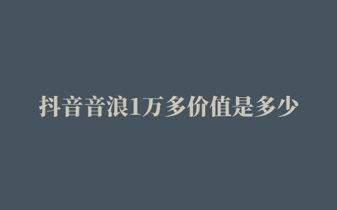 抖音音浪1万多价值是多少钱抖音音浪1万多价值详细分析