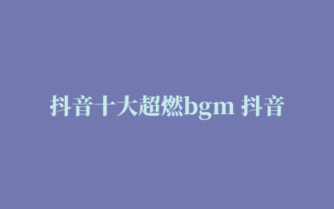 抖音十大超燃bgm 抖音十大最火歌曲排名，包含几首超燃bgm纯音乐