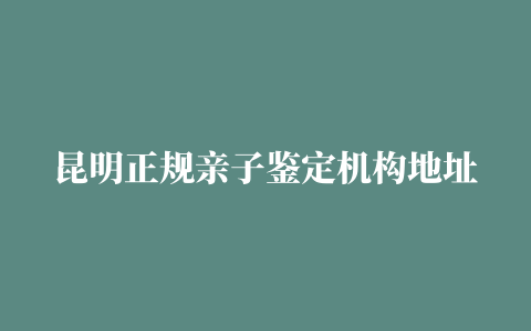 昆明正规亲子鉴定机构地址一览表/2023最新发布