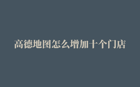 高德地图怎么增加十个门店地址高德地图怎么增加十个门店地址簿