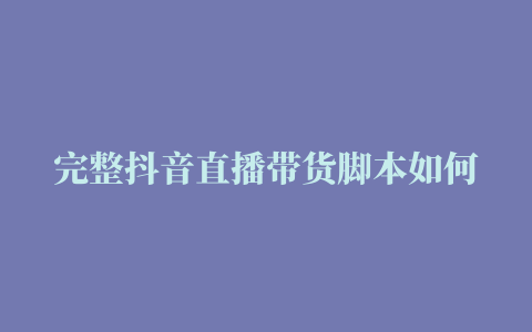 完整抖音直播带货脚本如何写看完这些模板直接上手，网红都在用