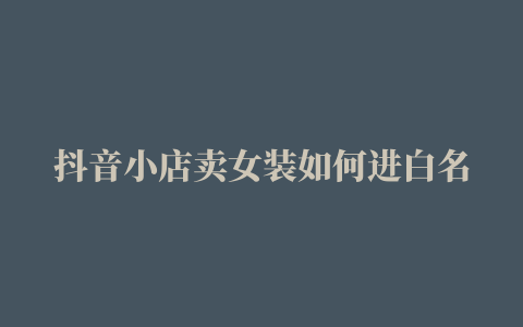 抖音小店卖女装如何进白名单进白名单容易吗