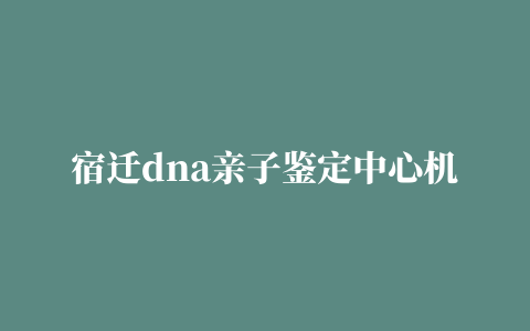 宿迁dna亲子鉴定中心机构地址（宿迁市权威亲子鉴定中心）