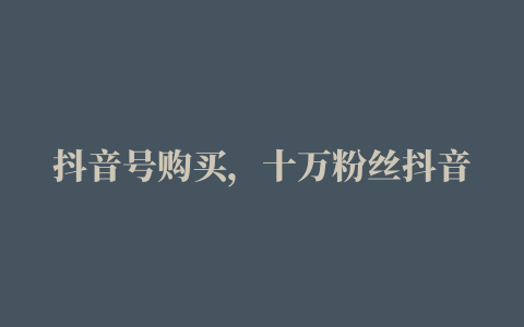 抖音号购买，十万粉丝抖音号购买需要多少钱