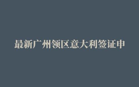 最新广州领区意大利签证申请中心官网/地址/电话