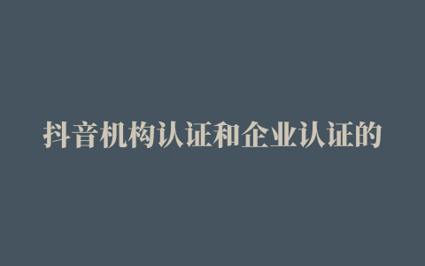 抖音机构认证和企业认证的区别，抖音机构认证条件