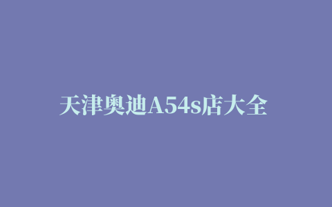 天津奥迪A54s店大全 奥迪A54s店电话地址查询