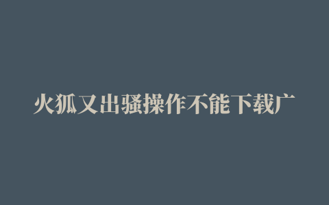 火狐又出骚操作不能下载广告拦截插件用户彻底怒了……