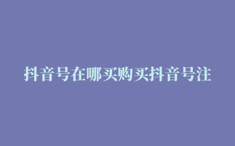 抖音号在哪买购买抖音号注意什么