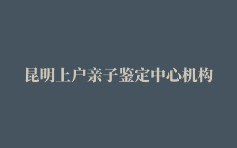 昆明上户亲子鉴定中心机构地址一览表/2022已更新